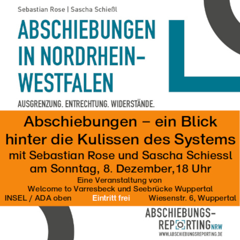 Abschiebungen – ein Blick hinter die Kulissen des Systems mit Sebastian Rose und Sascha Schiessl, Autoren des Buches "Abschiebungen in Nordrhein-Westfalen. Ausgrenzung. Entrechtung. Widerstände" www.abschiebungsreporting.de am Sonntag, 8. Dezember,18 Uhr Eine Veranstaltung von Welcome to Varresbeck und Seebrücke Wuppertal Ort: INSEL / ADA oben, Wiesenstr. 6, Wuppertal Eintritt frei